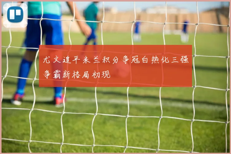 尤文追平米兰积分争冠白热化三强争霸新格局初现