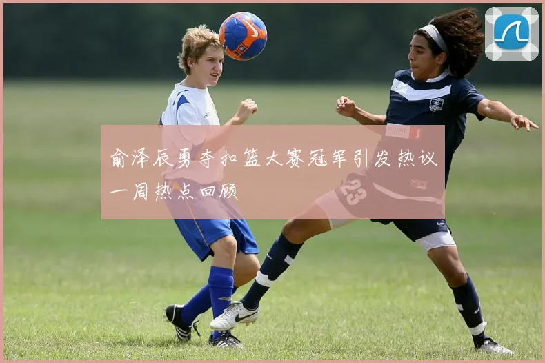 俞泽辰勇夺扣篮大赛冠军引发热议一周热点回顾