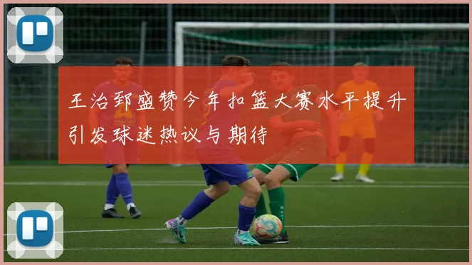 王治郅盛赞今年扣篮大赛水平提升引发球迷热议与期待