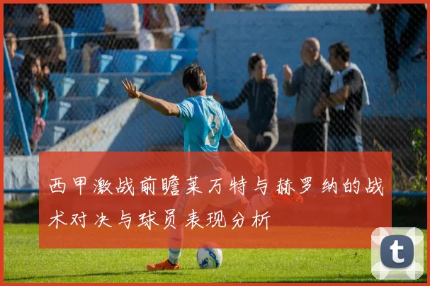 西甲激战前瞻莱万特与赫罗纳的战术对决与球员表现分析