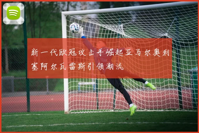 新一代欧冠攻击手崛起亚马尔奥利塞阿尔瓦雷斯引领潮流