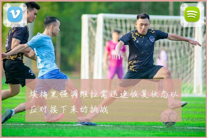 埃梅里强调维拉需迅速恢复状态以应对接下来的挑战