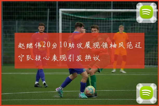 赵继伟20分10助攻展现领袖风范辽宁队核心表现引发热议