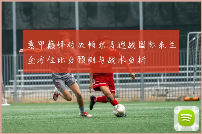 意甲巅峰对决帕尔马迎战国际米兰全方位比分预测与战术分析